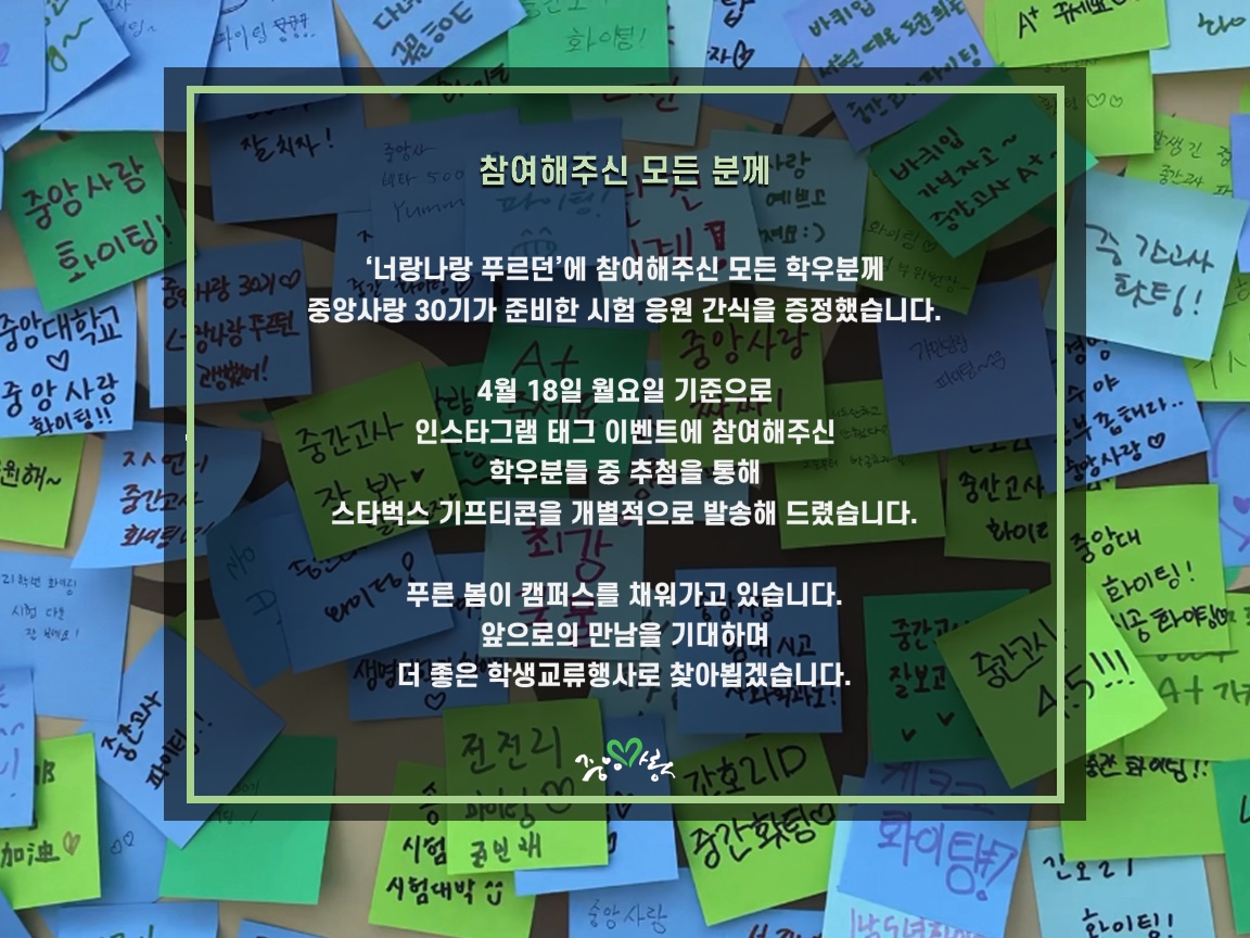 참여해주신 모든 분께, 너랑나랑 푸르던에 참여해주신 모든 학우분께 중앙사랑 30기가 준비한 시험 응원 간식을 증정했습니다. 4월 18일 월요일 기준으로 인스타그램 태그 이벤트에 참여해주신 학우분들 중 추점을 통해 스타벅스 기프티콘을 개별적으로 발송해드렸습니다. 푸른 봄이 캠퍼스를 채워가고 있습니다. 앞으로의 만남을 기대하며 더 좋은 학생교류행사로 찾아뵙겠습니다.